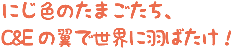 虹色のたまごたち、C&Eの翼で世界に羽ばたけ！